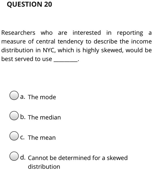QUESTION 20
Researchers who are interested in reporting a
measure of central tendency to describe the income
distribution in NYC, which is highly skewed, would be
best served to use .
a. The mode
b. The median
c. The mean
d. Cannot be determined for a skewed
distribution