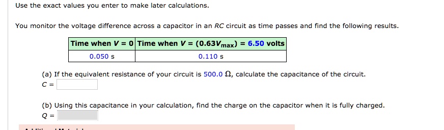 Use the exact values you enter to make later calculations.
You monitor the voltage difference across a capacitor in an RC circuit as time passes and find the following results.
Time when V = 0 | Time when V = (0.63Vmax) = 6.50 volts
0.050 s | 0.110 s
(a) If the equivalent resistance of your circuit is 500.0 ?, calculate the capacitance of the circuit.
C =
(b) Using this capacitance in your calculation, find the charge on the capacitor when it is fully charged.
Q =