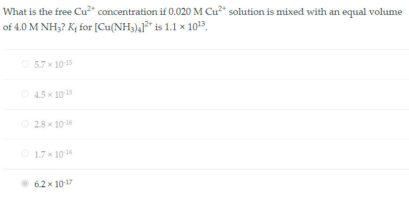 What is the free Cu2+ concentration if 0.020 M Cu2+ solution is mixed with an equal volume of 4.0 M NH3? Kf for [Cu(NH3)4]2+ is 1.1 x 10^13.

5.7 x 10^-15
4.5 x 10^-15
2.8 x 10^-16
1.7 x 10^-16
6.2 x 10^-17