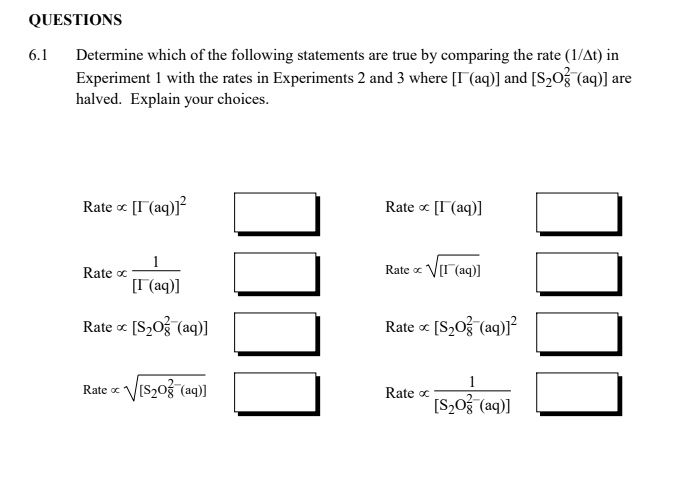 QUESTIONS
6.1
Determine which of the following statements are true by comparing the rate (1/?t) in
Experiment 1 with the rates in Experiments 2 and 3 where [I?(aq)] and [S?O??²(aq)] are
halved. Explain your choices.
Rate ? [I?(aq)]²
Rate ? [I?(aq)]
Rate ? (1)/([I?(aq)])
Rate ? √([I?(aq)])
Rate ? [S?O??²(aq)]
Rate ? √([S?O??²(aq)])
Rate ? [S?O??²(aq)]²
Rate ? (1)/([S?O??²(aq)])