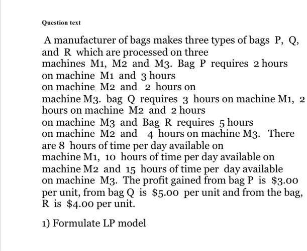 A manufacturer of bags makes three types of bags P, Q, and R which are processed on three machines M1, M2 and M3. Bag P requires 2 hours on machine M1 and 3 hours on machine M2 and 2 hours on machine M3. bag Q requires 3 hours on machine M1, 2 hours on machine M2 and 2 hours on machine M3 and Bag R requires 5 hours on machine M2 and 4 hours on machine M3. There are 8 hours of time per day available on machine M1, 10 hours of time per day available on machine M2 and 15 hours of time per day available on machine M3. The profit gained from bag P is 3.00 per unit, from bag Q is5.00 per unit and from the bag, R is 4.00 per unit.

1) Formulate LP model