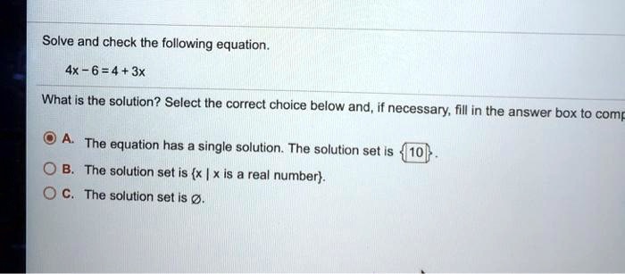 Solve and check the following equation.

4x - 6 = 4 + 3x

What is the solution? Select the correct choice below and, if necessary, fill in the answer box to complete your choice.

A. The equation has a single solution. The solution set is 10.
B. The solution set is x | x is a real number.
C. The solution set is Ø.