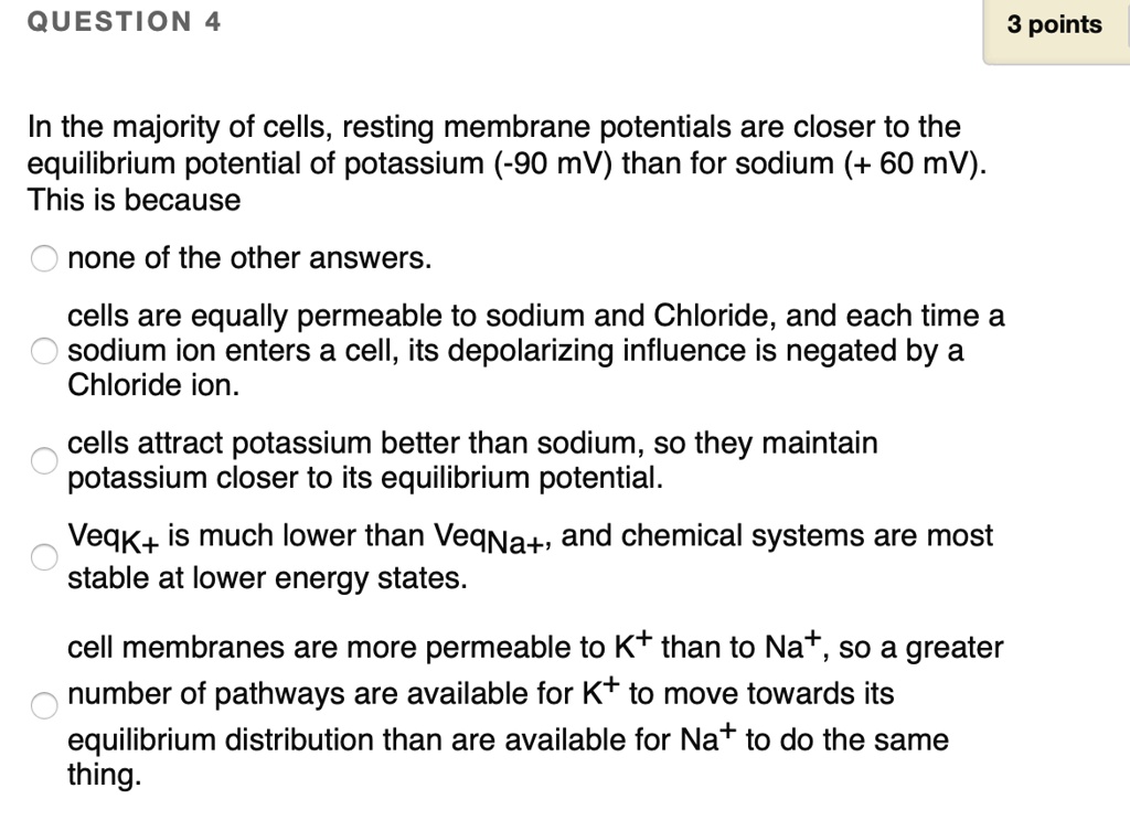 In the majority of cells, resting membrane potentials are closer to the equilibrium potential of potassium (-90 mV) than for sodium (+ 60 mV). This is because

none of the other answers.

cells are equally permeable to sodium and Chloride, and each time a sodium ion enters a cell, its depolarizing influence is negated by a Chloride ion.

cells attract potassium better than sodium, so they maintain potassium closer to its equilibrium potential.

VeqK+ is much lower than VeqNa+, and chemical systems are most stable at lower energy states.

cell membranes are more permeable to K+ than to Na+, so a greater number of pathways are available for K+ to move towards its equilibrium distribution than are available for Na+ to do the same thing.