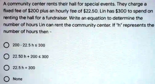 A community center rents their hall for special events. They charge a fixed fee of 200 plus an hourly fee of22.50. Lin has 300 to spend on renting the hall for a fundraiser. Write an equation to determine the number of hours Lin can rent the community center. If "h" represents the number of hours then -

200 - 22.5 h ? 300
22.50 h + 200 ? 300
22.5 h = 300
None