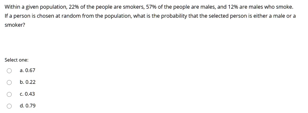 Within a given population, 22% of the people are smokers, 57% of the people are males, and 12% are males who smoke. If a person is chosen at random from the population, what is the probability that the selected person is either a male or a smoker?

Select one:
a. 0.67
b. 0.22
c. 0.43
d. 0.79
