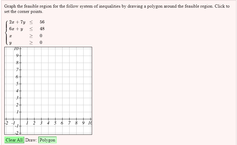 Graph the feasible region for the follow system of inequalities by drawing a polygon around the feasible region. Click to set the corner points.

 2x + 7y <= 56
  6x + y <= 48
  x >= 0
  y >= 0

Clear All Draw: Polygon