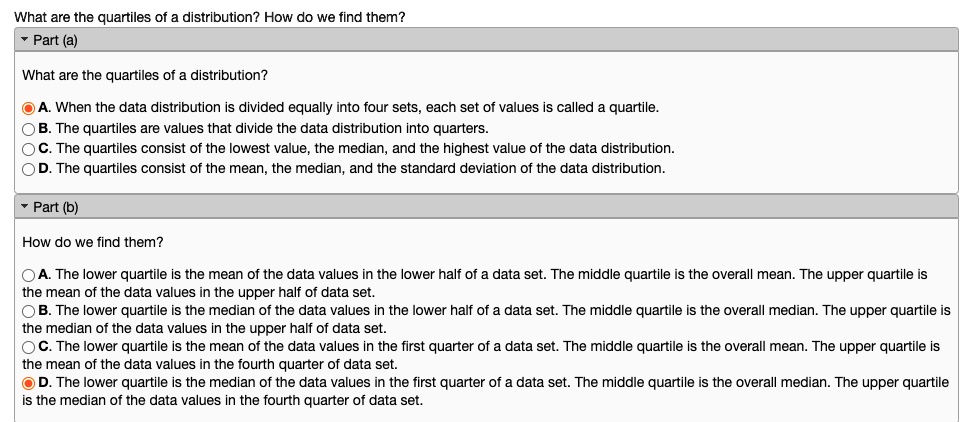 What are the quartiles of a distribution? How do we find them?
Part (a)
What are the quartiles of a distribution?
A. When the data distribution is divided equally into four sets, each set of values is called a quartile.
B. The quartiles are values that divide the data distribution into quarters.
C. The quartiles consist of the lowest value, the median, and the highest value of the data distribution.
D. The quartiles consist of the mean, the median, and the standard deviation of the data distribution.
Part (b)
How do we find them?
A. The lower quartile is the mean of the data values in the lower half of a data set. The middle quartile is the overall mean. The upper quartile is the mean of the data values in the upper half of data set.
B. The lower quartile is the median of the data values in the lower half of a data set. The middle quartile is the overall median. The upper quartile is the median of the data values in the upper half of data set.
C. The lower quartile is the mean of the data values in the first quarter of a data set. The middle quartile is the overall mean. The upper quartile is the mean of the data values in the fourth quarter of data set.
D. The lower quartile is the median of the data values in the first quarter of a data set. The middle quartile is the overall median. The upper quartile is the median of the data values in the fourth quarter of data set.