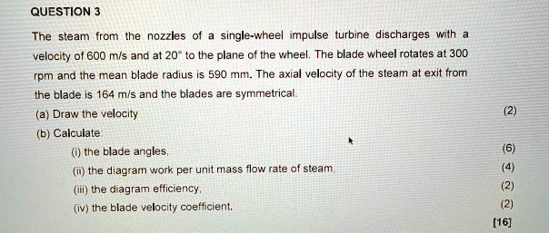 QUESTION 3
The steam from the nozzles of a single-wheel impulse turbine discharges with a velocity of 600 m/s and at 20° to the plane of the wheel. The blade wheel rotates at 300 rpm and the mean blade radius is 590 mm. The axial velocity of the steam at exit from the blade is 164 m/s and the blades are symmetrical.
(a) Draw the velocity
(b) Calculate:
(i) the blade angles,
(ii) the diagram work per unit mass flow rate of steam,
(iii) the diagram efficiency,
(iv) the blade velocity coefficient.