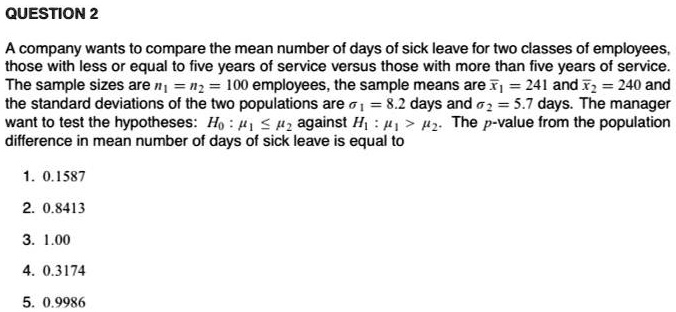 A company wants to compare the mean number of days of sick leave for two classes of employees, those with less or equal to five years of service versus those with more than five years of service. The sample sizes are n1 = n2 = 100 employees, the sample means are x1 = 241 and x2 = 240 and the standard deviations of the two populations are ????1 = 8.2 days and ????2 = 5.7 days. The manager want to test the hypotheses: H0 : 1 ? 2 against H1 : 1 > 2. The p-value from the population difference in mean number of days of sick leave is equal to

1. 0.1587
2. 0.8413
3. 1.00
4. 0.3174
5. 0.9986