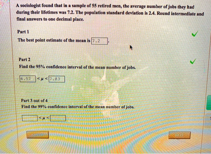 A sociologist found that in a sample of 55 retired men, the average number of jobs they had during their lifetimes was 7.2. The population standard deviation is 2.4. Round intermediate and final answers to one decimal place.

Part 1
The best point estimate of the mean is 7.2.

Part 2
Find the 95% confidence interval of the mean number of jobs.
6.57 < ? < 7.83

Part 3 out of 4
Find the 99% confidence interval of the mean number of jobs.
< ? <