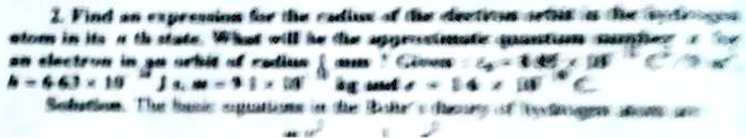 2. Find an expression for the radius of the electron orbit as the hydrogen atom is in its n state. What will be the approximate quantum number n for an electron in an orbit of radius r = 0.53Å? Given e = 1.6 × 10^-19C, h = 6.63 × 10^-34 Js, m = 9.1 × 10^-31 kg and ϵ0 = 8.84 × 10^-12 C^2/Nm^2.
Solution. The basic equations in the Bohr theory of hydrogen atom are