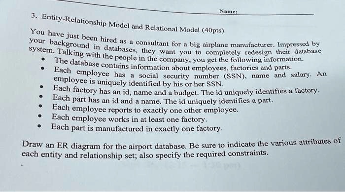 Name:
3. Entity-Relationship Model and Relational Model (40pts)
You have just been hired as a consultant for a big airplane manufacturer. Impressed by
your background in databases, they want you to completely redesign their database
system. Talking with the people in the company, you get the following information.
• The database contains information about employees, factories and parts.
• Each employee has a social security number (SSN), name and salary. An
employee is uniquely identified by his or her SSN.
• Each factory has an id, name and a budget. The id uniquely identifies a factory.
• Each part has an id and a name. The id uniquely identifies a part.
• Each employee reports to exactly one other employee.
• Each employee works in at least one factory.
• Each part is manufactured in exactly one factory.
Draw an ER diagram for the airport database. Be sure to indicate the various attributes of
each entity and relationship set; also specify the required constraints.