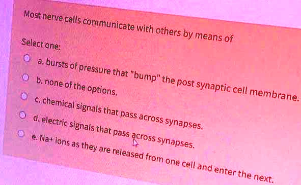 Most nerve cells communicate with others by means of

Select one:
a. bursts of pressure that "bump" the post synaptic cell membrane.
b. none of the options.
c. chemical signals that pass across synapses.
d. electric signals that pass across synapses.
e. Na+ ions as they are released from one cell and enter the next.
