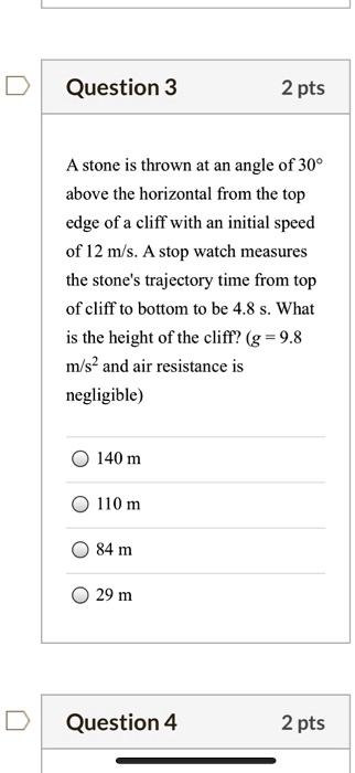 A stone is thrown at an angle of 30° above the horizontal from the top edge of a cliff with an initial speed of 12 m/s. A stop watch measures the stone's trajectory time from top of cliff to bottom to be 4.8 s. What is the height of the cliff? (g = 9.8 m/s² and air resistance is negligible)
140 m
110 m
84 m
29 m