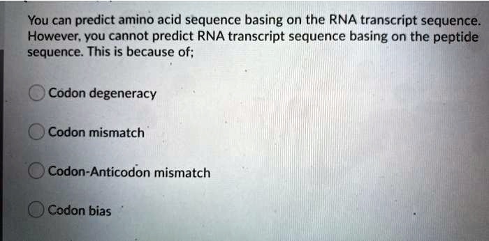 You can predict amino acid sequence basing on the RNA transcript sequence.
However, you cannot predict RNA transcript sequence basing on the peptide
sequence. This is because of;
Codon degeneracy
Codon mismatch
Codon-Anticodon mismatch
Codon bias