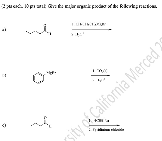 Give the major organic product of the following reactions.
a) [Butanal] 1. CH3CH2CH2MgBr / 2. H3O+ ?
b) [Phenylmagnesium bromide] 1. CO2(s) / 2. H3O+ ?
c) [Butanal] 1. HC?CNa / 2. Pyridinium chloride ?