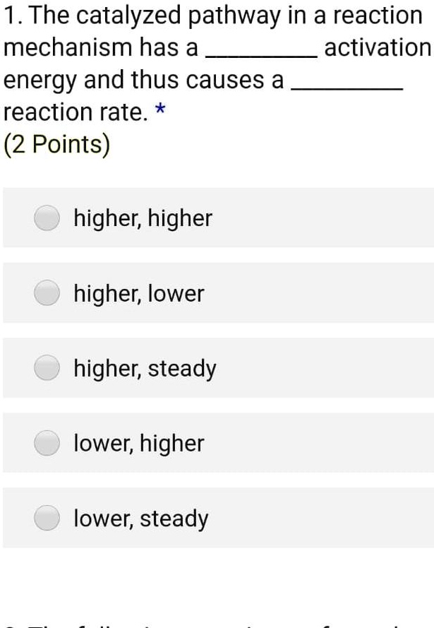 1. The catalyzed pathway in a reaction
mechanism has a  activation
energy and thus causes a 
reaction rate. *
(2 Points)

higher, higher

higher, lower

higher, steady

lower, higher

lower, steady