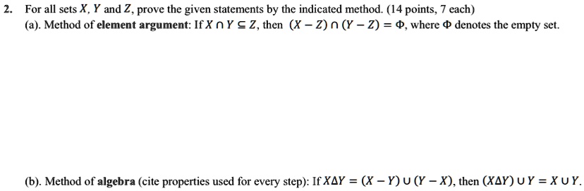 2. For all sets X, Y and Z, prove the given statements by the indicated method. (14 points, 7 each)
(a). Method of element argument: If X ∩ Y ⊆ Z, then (X - Z) ∩ (Y - Z) = Φ, where Φ denotes the empty set.
(b). Method of algebra (cite properties used for every step): If X Δ Y = (X - Y) ∪ (Y - X), then (X Δ Y) ∪ Y = X ∪ Y.