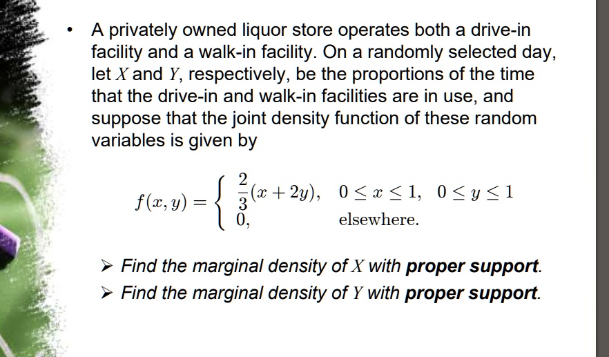 A privately owned liquor store operates both a drive-in facility and a walk-in facility. On a randomly selected day, let X and Y, respectively, be the proportions of the time that the drive-in and walk-in facilities are in use, and suppose that the joint density function of these random variables is given by
f(x,y) =  2/3(x + 2y), 0 <= x <= 1, 0 <= y <= 1
0, elsewhere.
Find the marginal density of X with proper support.
Find the marginal density of Y with proper support.