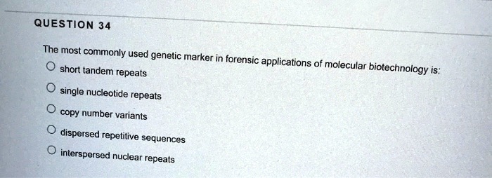 QUESTION 34
The most commonly used genetic marker in forensic applications of molecular biotechnology is:
short tandem repeats
single nucleotide repeats
copy number variants
dispersed repetitive sequences
interspersed nuclear repeats