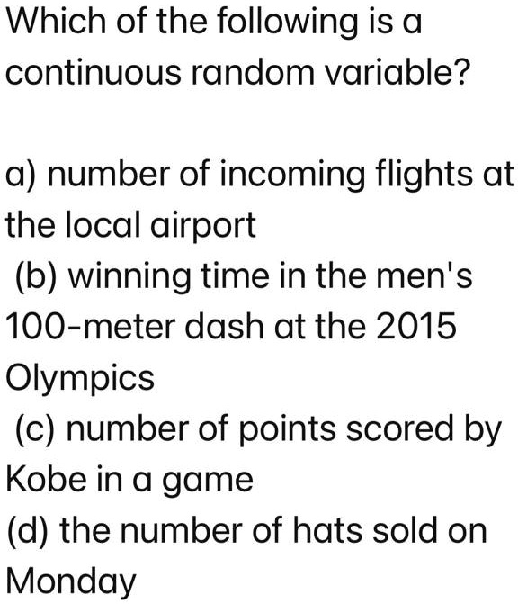 Which of the following is a continuous random variable?

a) number of incoming flights at the local airport
(b) winning time in the men's 100-meter dash at the 2015 Olympics
(c) number of points scored by Kobe in a game
(d) the number of hats sold on Monday