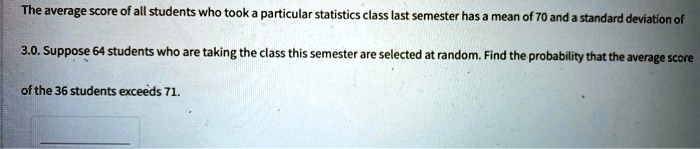 The average score of all students who took a particular statistics class last semester has a mean of 70 and a standard deviation of 3.0. Suppose 64 students who are taking the class this semester are selected at random. Find the probability that the average score of the 36 students exceeds 71.
