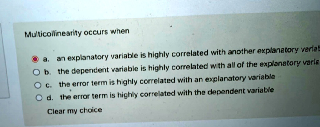 Multicollinearity occurs when
a. an explanatory variable is highly correlated with another explanatory variable
b. the dependent variable is highly correlated with all of the explanatory variables
c. the error term is highly correlated with an explanatory variable
d. the error term is highly correlated with the dependent variable
Clear my choice
