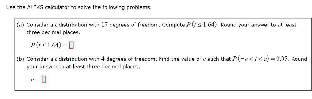Use the ALEKS calculator to solve the following problems.
(a) Consider a t distribution with 17 degrees of freedom. Compute P(t ? 1.64). Round your answer to at least three decimal places.
P(t ? 1.64) =
(b) Consider a t distribution with 4 degrees of freedom. Find the value of c such that P(-c < t < c) = 0.95. Round your answer to at least three decimal places.
c =