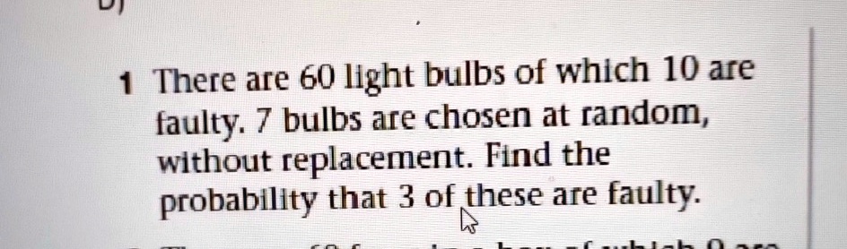 1 There are 60 light bulbs of which 10 are faulty. 7 bulbs are chosen at random, without replacement. Find the probability that 3 of these are faulty.