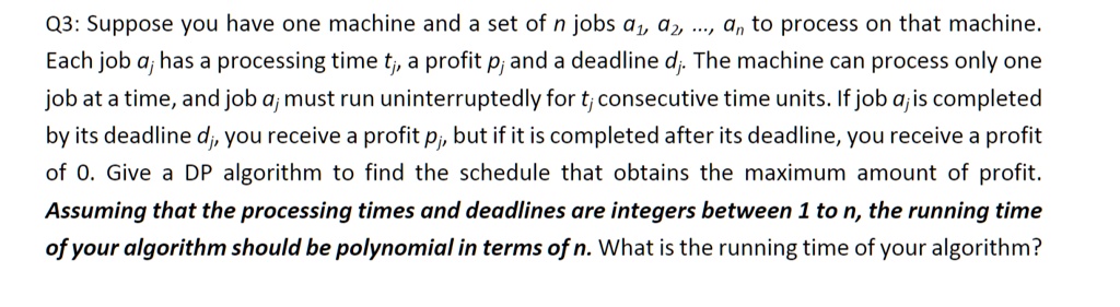 Q3: Suppose you have one machine and a set of n jobs a1, a2, ..., an to process on that machine.
Each job aj has a processing time tj, a profit pj and a deadline dj. The machine can process only one
job at a time, and job aj must run uninterruptedly for tj consecutive time units. If job aj is completed
by its deadline dj, you receive a profit pj, but if it is completed after its deadline, you receive a profit
of 0. Give a DP algorithm to find the schedule that obtains the maximum amount of profit.
Assuming that the processing times and deadlines are integers between 1 to n, the running time
of your algorithm should be polynomial in terms of n. What is the running time of your algorithm?