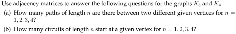 Use adjacency matrices to answer the following questions for the graphs K3 and K4.
(a) How many paths of length n are there between two different given vertices for n = 1, 2, 3, 4?
(b) How many circuits of length n start at a given vertex for n = 1, 2, 3, 4?