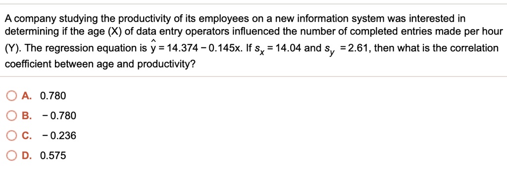 A company studying the productivity of its employees on a new information system was interested in determining if the age (X) of data entry operators influenced the number of completed entries made per hour (Y). The regression equation is ? = 14.374 – 0.145x. If sx = 14.04 and sy = 2.61, then what is the correlation coefficient between age and productivity?

A. 0.780
B. – 0.780
C. – 0.236
D. 0.575