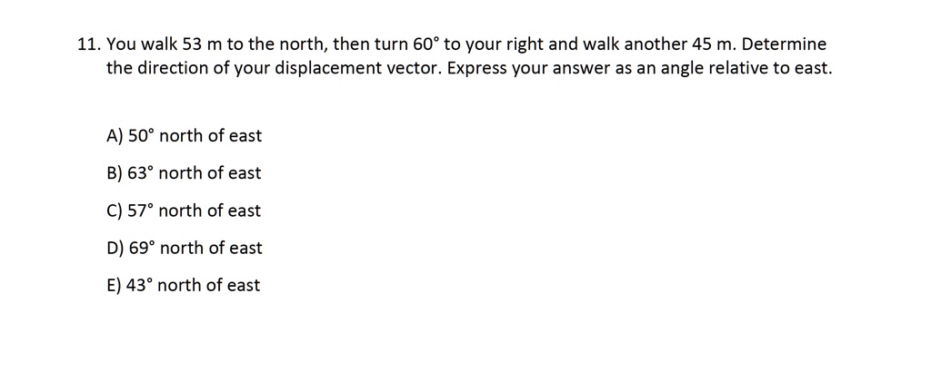 11. You walk 53 m to the north, then turn 60° to your right and walk another 45 m. Determine the direction of your displacement vector. Express your answer as an angle relative to east.

A) 50° north of east
B) 63° north of east
C) 57° north of east
D) 69° north of east
E) 43° north of east
