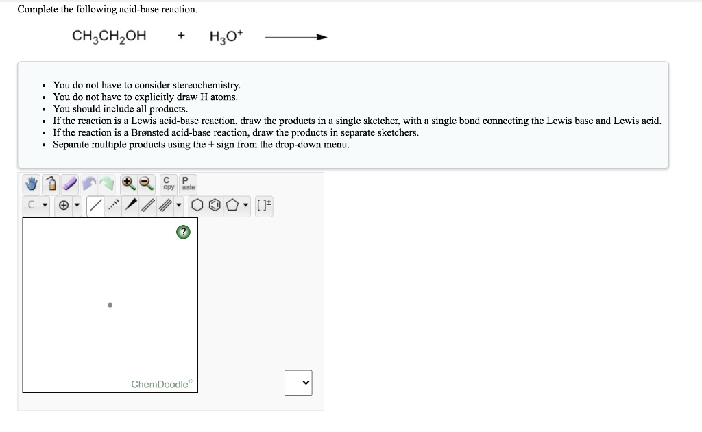 Complete the following acid-base reaction.

CH3CH2OH + H3O+

- You do not have to consider stereochemistry.
- You do not have to explicitly draw H atoms.
- You should include all products.
- If the reaction is a Lewis acid-base reaction, draw the products in a single sketcher, with a single bond connecting the Lewis base and Lewis acid.
- If the reaction is a Br nsted acid-base reaction, draw the products in separate sketchers.
- Separate multiple products using the + sign from the drop-down menu.