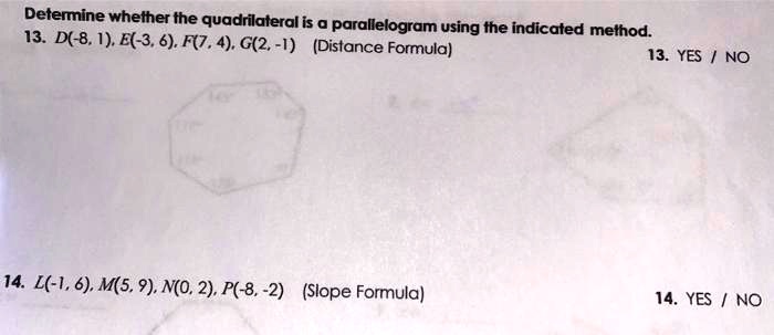 Determine whether the quadrilateral is a parallelogram using the indicated method.
13. D(-8, 1), E(-3, 6), F(7, 4), G(2, -1) (Distance Formula) 13. YES / NO
14. L(-1, 6), M(5, 9), N(0, 2), P(-8, -2) (Slope Formula) 14. YES / NO