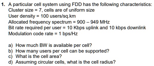 1. A particular cell system using FDD has the following characteristics:
Cluster size = 7, cells are of uniform size
User density = 100 users/sq.km
Allocated frequency spectrum = 900 – 949 MHz
Bit rate required per user = 10 Kbps uplink and 10 kbps downlink
Modulation code rate = 1 bps/Hz

a) How much BW is available per cell?
b) How many users per cell can be supported?
c) What is the cell area?
d) Assuming circular cells, what is the cell radius?
