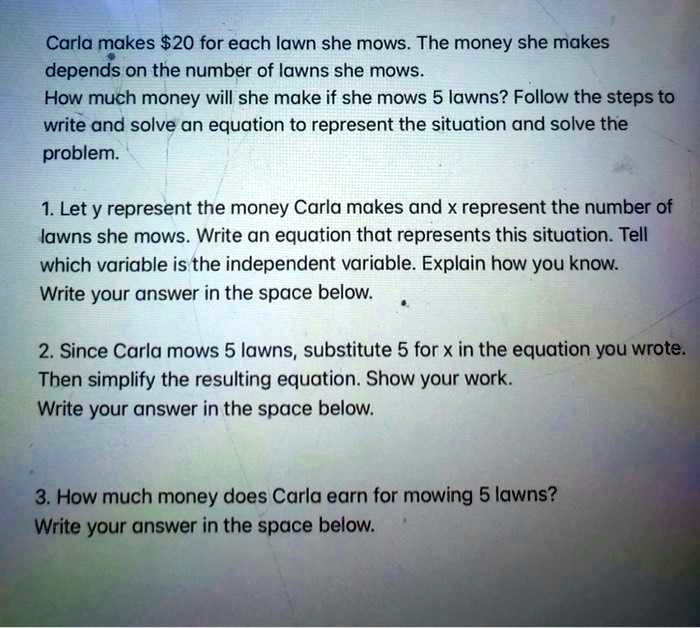 Carla makes 20 for each lawn she mows. The money she makes depends on the number of lawns she mows. How much money will she make if she mows 5 lawns? Follow the steps to write and solve an equation to represent the situation and solve the problem. 1. Let y represent the money Carla makes and x represent the number of lawns she mows. Write an equation that represents this situation. Tell which variable is the independent variable. Explain how you know. Write your answer in the space below. 2. Since Carla mows 5 lawns, substitute 5 for x in the equation you wrote. Then simplify the resulting equation. Show your work. Write your answer in the space below. 3. How much money does Carla earn for mowing 5 lawns? Write your answer in the space below.