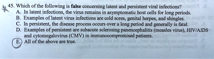 45. Which of the following is false concerning latent and persistent viral infections?
A. In latent infections, the virus remains in asymptomatic host cells for long periods.
B. Examples of latent virus infections are cold sores, genital herpes, and shingles.
C. In persistent, the disease process occurs over a long period and generally is fatal.
D. Examples of persistent are subacute sclerosing panencephalitis (measles virus), HIV/AIDS
and cytomegalovirus (CMV) in immunocompromised patients.
E. All of the above are true.