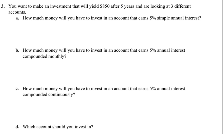 3. You want to make an investment that will yield 850 after 5 years and are looking at 3 different accounts.
a. How much money will you have to invest in an account that earns 5% simple annual interest?
b. How much money will you have to invest in an account that earns 5% annual interest compounded monthly?
c. How much money will you have to invest in an account that earns 5% annual interest compounded continuously?
d. Which account should you invest in?