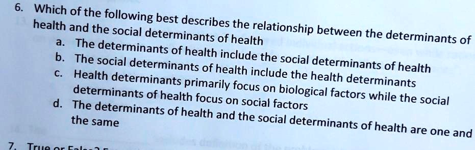 6. Which of the following best describes the relationship between the determinants of health and the social determinants of health
a. The determinants of health include the social determinants of health
b. The social determinants of health include the health determinants
c. Health determinants primarily focus on biological factors while the social determinants of health focus on social factors
d. The determinants of health and the social determinants of health are one and the same
