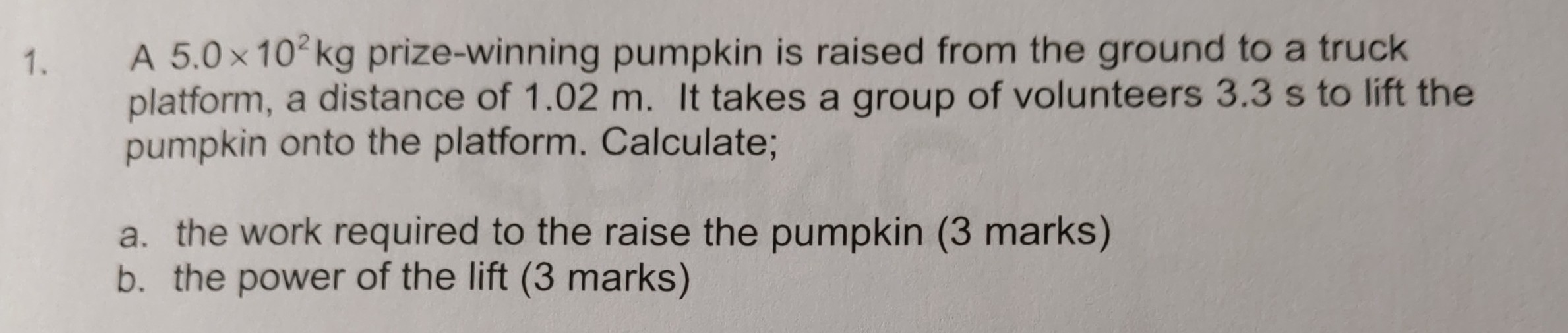1. A 5.0 × 10^2 kg prize-winning pumpkin is raised from the ground to a truck platform, a distance of 1.02  m. It takes a group of volunteers 3.3  s to lift the pumpkin onto the platform. Calculate;
a. the work required to the raise the pumpkin (3 marks)
b. the power of the lift ( 3 marks)