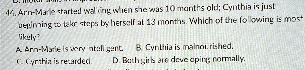 44. Ann-Marie started walking when she was 10 months old; Cynthia is just
beginning to take steps by herself at 13 months. Which of the following is most
likely?
A. Ann-Marie is very intelligent.
C. Cynthia is retarded.
B. Cynthia is malnourished.
D. Both girls are developing normally.