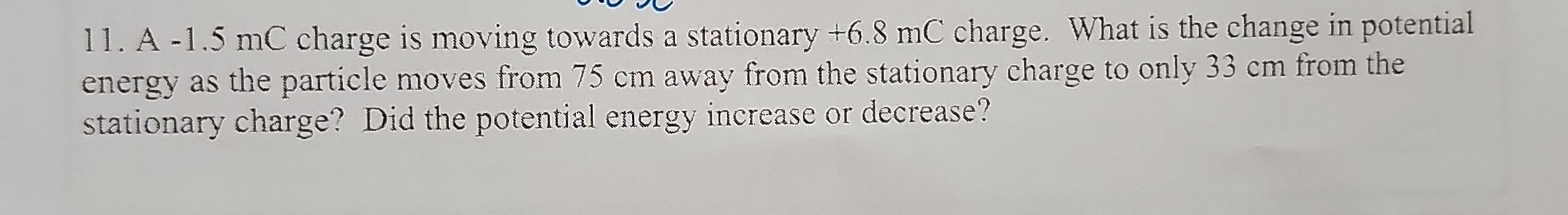 11. A -1.5 mC charge is moving towards a stationary +6.8 mC charge. What is the change in potential energy as the particle moves from 75  cm away from the stationary charge to only 33  cm from the stationary charge? Did the potential energy increase or decrease?