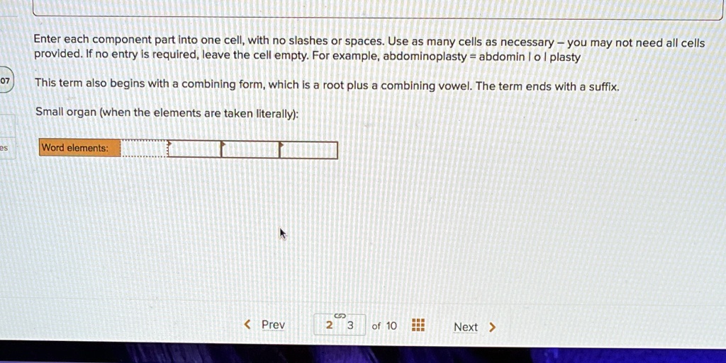 Enter each component part into one cell, with no slashes or spaces. Use as many cells as necessary - you may not need all cells provided. If no entry is required, leave the cell empty. For example, abdominoplasty = abdomin | o | plasty
This term also begins with a combining form, which is a root plus a combining vowel. The term ends with a suffix.
Small organ (when the elements are taken literally):
Word elements: