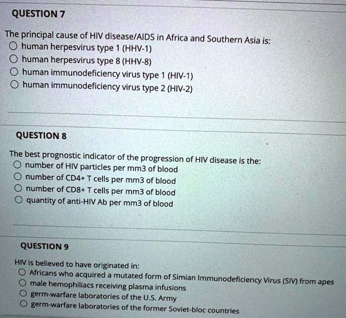 QUESTION 7

The principal cause of HIV disease/AIDS in Africa and Southern Asia is:
human herpesvirus type 1 (HHV-1)
human herpesvirus type 8 (HHV-8)
human immunodeficiency virus type 1 (HIV-1)
human immunodeficiency virus type 2 (HIV-2)

QUESTION 8

The best prognostic indicator of the progression of HIV disease is the:
number of HIV particles per mm3 of blood
number of CD4+ T cells per mm3 of blood
number of CD8+ T cells per mm3 of blood
quantity of anti-HIV Ab per mm3 of blood

QUESTION 9

HIV is believed to have originated in:
Africans who acquired a mutated form of Simian Immunodeficiency Virus (SIV) from apes
male hemophiliacs receiving plasma infusions
germ-warfare laboratories of the U.S. Army
germ-warfare laboratories of the former Soviet-bloc countries