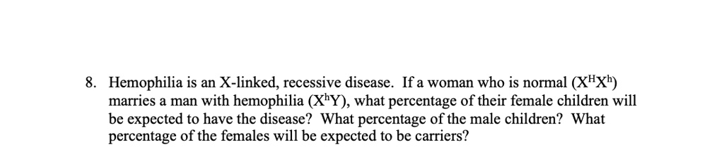 8. Hemophilia is an X-linked, recessive disease. If a woman who is normal (XHXh) marries a man with hemophilia (XhY), what percentage of their female children will be expected to have the disease? What percentage of the male children? What percentage of the females will be expected to be carriers?