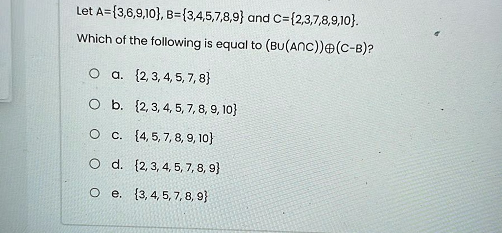 Let A=3,6,9,10, B=3,4,5,7,8,9 and C=2,3,7,8,9,10.
Which of the following is equal to (Bu(A))⊕(C-B)?
a. 2, 3, 4, 5, 7, 8
b. 2, 3, 4, 5, 7, 8, 9, 10
c. 4, 5, 7, 8, 9, 10
d. 2, 3, 4, 5, 7, 8, 9
e. 3, 4, 5, 7, 8, 9