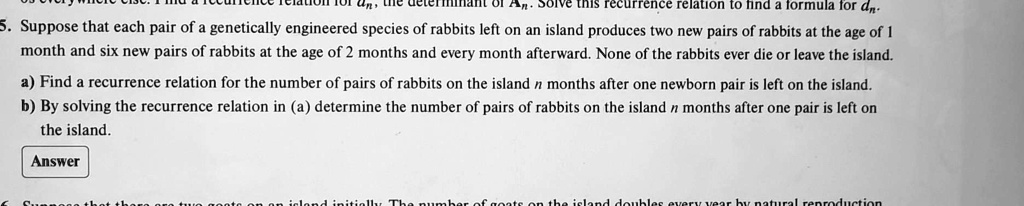 An
An
this recurrence relation to find a formula for dn.
5. Suppose that each pair of a genetically engineered species of rabbits left on an island produces two new pairs of rabbits at the age of 1
month and six new pairs of rabbits at the age of 2 months and every month afterward. None of the rabbits ever die or leave the island.
a) Find a recurrence relation for the number of pairs of rabbits on the island n months after one newborn pair is left on the island.
b) By solving the recurrence relation in (a) determine the number of pairs of rabbits on the island n months after one pair is left on
the island.
Answer
island initially The number of goats on the island doubles every year by natural reproduction