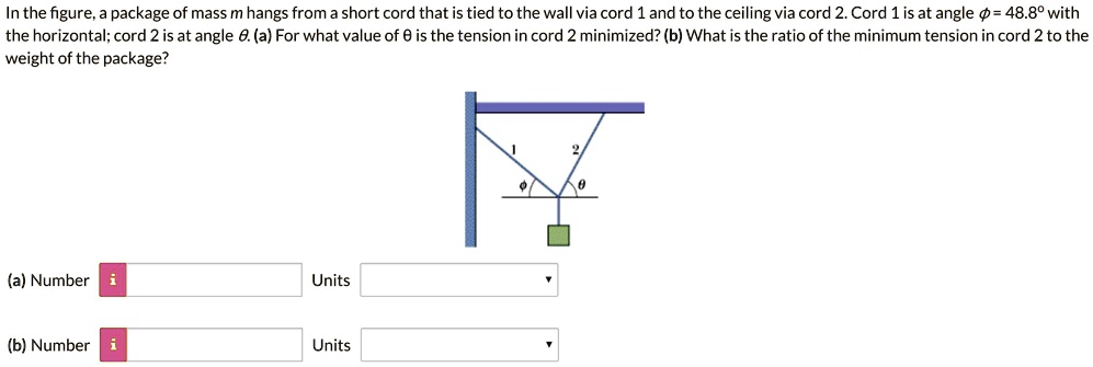 In the figure, a package of mass m hangs from a short cord that is tied to the wall via cord 1 and to the ceiling via cord 2. Cord 1 is at angle ? = 48.8° with the horizontal; cord 2 is at angle ?. (a) For what value of ? is the tension in cord 2 minimized? (b) What is the ratio of the minimum tension in cord 2 to the weight of the package?
(a) Number Units
(b) Number Units