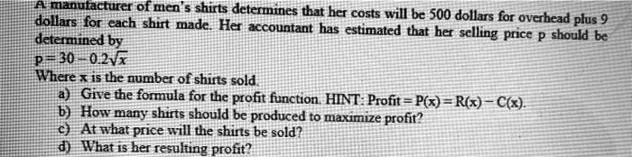 A manufacturer of men's shirts determines that her costs will be 500 dollars for overhead plus 9 dollars for each shirt made. Her accountant has estimated that her selling price p should be determined by
p = 30 – 0.2?x
Where x is the number of shirts sold.
a) Give the formula for the profit function. HINT: Profit = P(x) = R(x) – C(x).
b) How many shirts should be produced to maximize profit?
c) At what price will the shirts be sold?
d) What is her resulting profit?